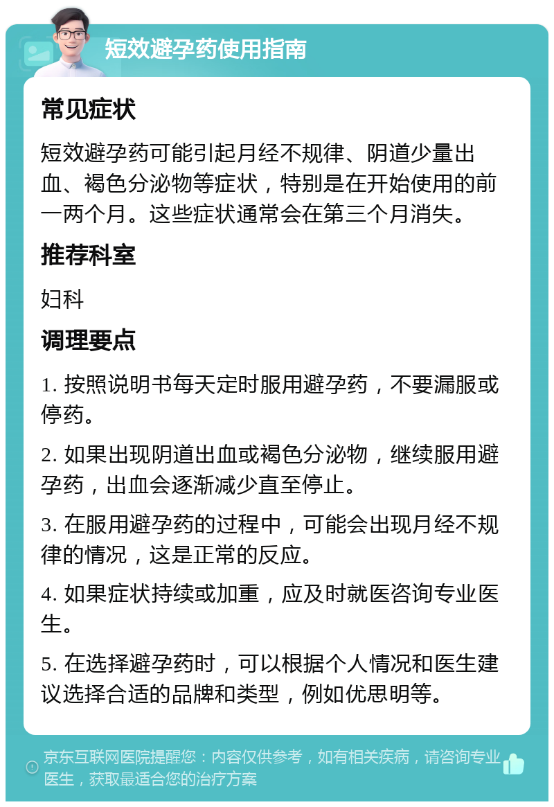 短效避孕药使用指南 常见症状 短效避孕药可能引起月经不规律、阴道少量出血、褐色分泌物等症状，特别是在开始使用的前一两个月。这些症状通常会在第三个月消失。 推荐科室 妇科 调理要点 1. 按照说明书每天定时服用避孕药，不要漏服或停药。 2. 如果出现阴道出血或褐色分泌物，继续服用避孕药，出血会逐渐减少直至停止。 3. 在服用避孕药的过程中，可能会出现月经不规律的情况，这是正常的反应。 4. 如果症状持续或加重，应及时就医咨询专业医生。 5. 在选择避孕药时，可以根据个人情况和医生建议选择合适的品牌和类型，例如优思明等。