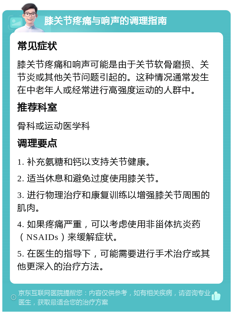 膝关节疼痛与响声的调理指南 常见症状 膝关节疼痛和响声可能是由于关节软骨磨损、关节炎或其他关节问题引起的。这种情况通常发生在中老年人或经常进行高强度运动的人群中。 推荐科室 骨科或运动医学科 调理要点 1. 补充氨糖和钙以支持关节健康。 2. 适当休息和避免过度使用膝关节。 3. 进行物理治疗和康复训练以增强膝关节周围的肌肉。 4. 如果疼痛严重，可以考虑使用非甾体抗炎药（NSAIDs）来缓解症状。 5. 在医生的指导下，可能需要进行手术治疗或其他更深入的治疗方法。