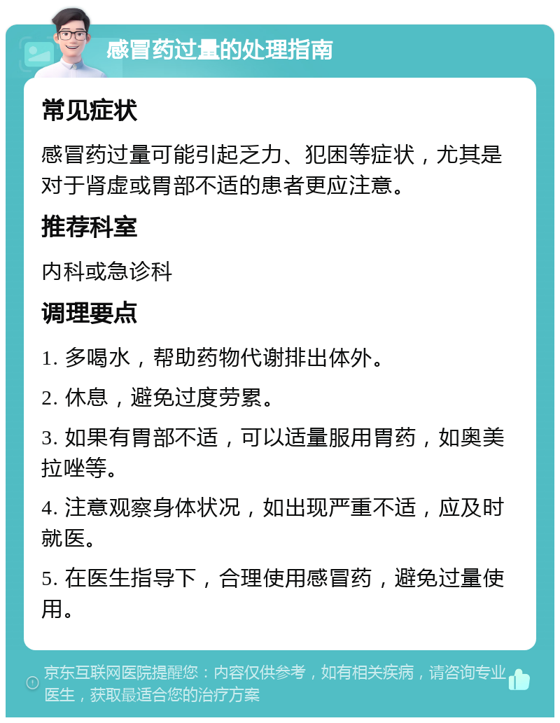 感冒药过量的处理指南 常见症状 感冒药过量可能引起乏力、犯困等症状，尤其是对于肾虚或胃部不适的患者更应注意。 推荐科室 内科或急诊科 调理要点 1. 多喝水，帮助药物代谢排出体外。 2. 休息，避免过度劳累。 3. 如果有胃部不适，可以适量服用胃药，如奥美拉唑等。 4. 注意观察身体状况，如出现严重不适，应及时就医。 5. 在医生指导下，合理使用感冒药，避免过量使用。