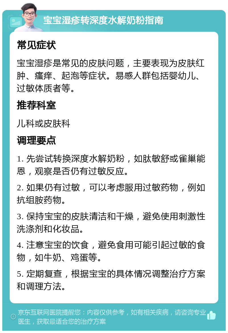 宝宝湿疹转深度水解奶粉指南 常见症状 宝宝湿疹是常见的皮肤问题，主要表现为皮肤红肿、瘙痒、起泡等症状。易感人群包括婴幼儿、过敏体质者等。 推荐科室 儿科或皮肤科 调理要点 1. 先尝试转换深度水解奶粉，如肽敏舒或雀巢能恩，观察是否仍有过敏反应。 2. 如果仍有过敏，可以考虑服用过敏药物，例如抗组胺药物。 3. 保持宝宝的皮肤清洁和干燥，避免使用刺激性洗涤剂和化妆品。 4. 注意宝宝的饮食，避免食用可能引起过敏的食物，如牛奶、鸡蛋等。 5. 定期复查，根据宝宝的具体情况调整治疗方案和调理方法。