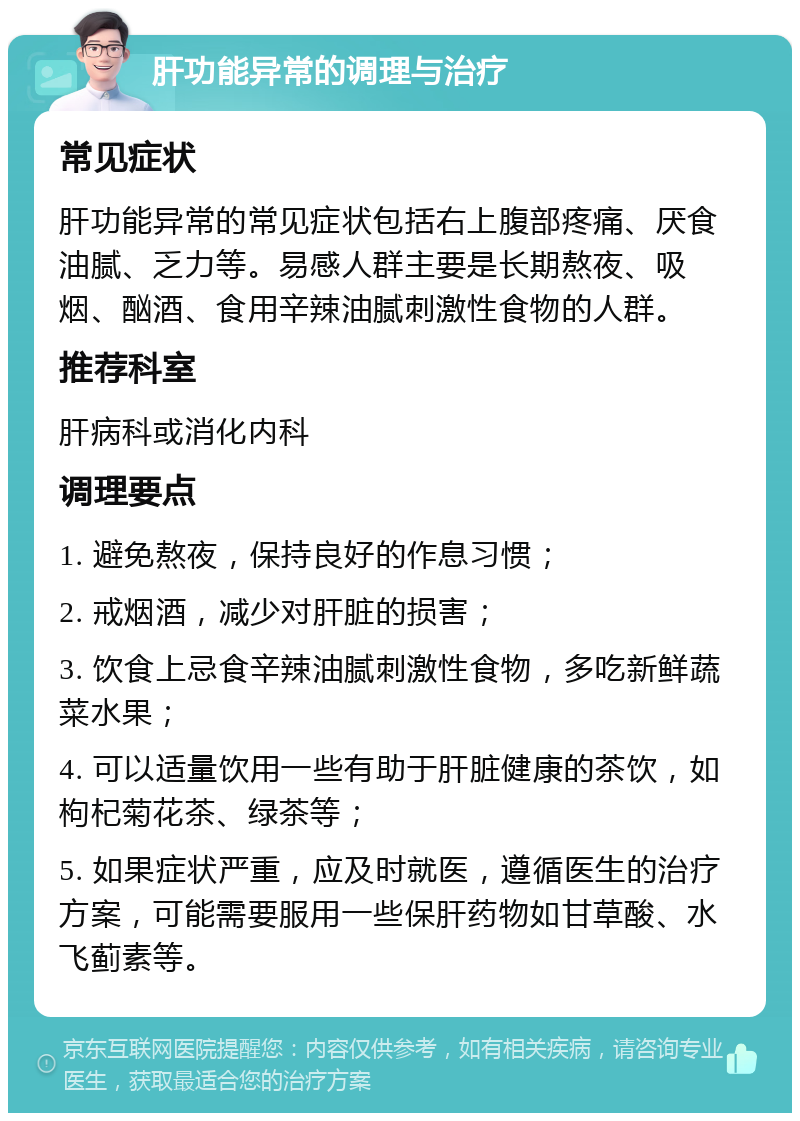 肝功能异常的调理与治疗 常见症状 肝功能异常的常见症状包括右上腹部疼痛、厌食油腻、乏力等。易感人群主要是长期熬夜、吸烟、酗酒、食用辛辣油腻刺激性食物的人群。 推荐科室 肝病科或消化内科 调理要点 1. 避免熬夜，保持良好的作息习惯； 2. 戒烟酒，减少对肝脏的损害； 3. 饮食上忌食辛辣油腻刺激性食物，多吃新鲜蔬菜水果； 4. 可以适量饮用一些有助于肝脏健康的茶饮，如枸杞菊花茶、绿茶等； 5. 如果症状严重，应及时就医，遵循医生的治疗方案，可能需要服用一些保肝药物如甘草酸、水飞蓟素等。