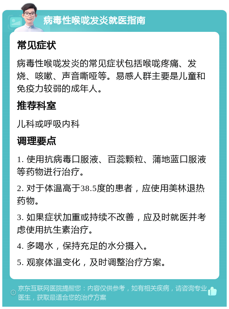 病毒性喉咙发炎就医指南 常见症状 病毒性喉咙发炎的常见症状包括喉咙疼痛、发烧、咳嗽、声音嘶哑等。易感人群主要是儿童和免疫力较弱的成年人。 推荐科室 儿科或呼吸内科 调理要点 1. 使用抗病毒口服液、百蕊颗粒、蒲地蓝口服液等药物进行治疗。 2. 对于体温高于38.5度的患者，应使用美林退热药物。 3. 如果症状加重或持续不改善，应及时就医并考虑使用抗生素治疗。 4. 多喝水，保持充足的水分摄入。 5. 观察体温变化，及时调整治疗方案。