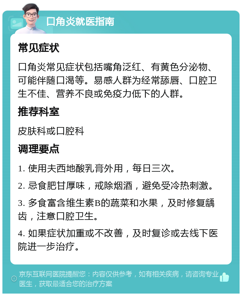 口角炎就医指南 常见症状 口角炎常见症状包括嘴角泛红、有黄色分泌物、可能伴随口渴等。易感人群为经常舔唇、口腔卫生不佳、营养不良或免疫力低下的人群。 推荐科室 皮肤科或口腔科 调理要点 1. 使用夫西地酸乳膏外用，每日三次。 2. 忌食肥甘厚味，戒除烟酒，避免受冷热刺激。 3. 多食富含维生素B的蔬菜和水果，及时修复龋齿，注意口腔卫生。 4. 如果症状加重或不改善，及时复诊或去线下医院进一步治疗。