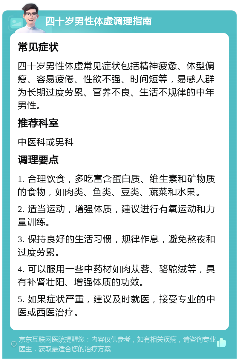 四十岁男性体虚调理指南 常见症状 四十岁男性体虚常见症状包括精神疲惫、体型偏瘦、容易疲倦、性欲不强、时间短等，易感人群为长期过度劳累、营养不良、生活不规律的中年男性。 推荐科室 中医科或男科 调理要点 1. 合理饮食，多吃富含蛋白质、维生素和矿物质的食物，如肉类、鱼类、豆类、蔬菜和水果。 2. 适当运动，增强体质，建议进行有氧运动和力量训练。 3. 保持良好的生活习惯，规律作息，避免熬夜和过度劳累。 4. 可以服用一些中药材如肉苁蓉、骆驼绒等，具有补肾壮阳、增强体质的功效。 5. 如果症状严重，建议及时就医，接受专业的中医或西医治疗。