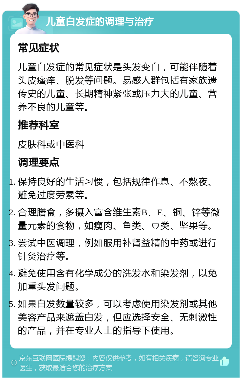 儿童白发症的调理与治疗 常见症状 儿童白发症的常见症状是头发变白，可能伴随着头皮瘙痒、脱发等问题。易感人群包括有家族遗传史的儿童、长期精神紧张或压力大的儿童、营养不良的儿童等。 推荐科室 皮肤科或中医科 调理要点 保持良好的生活习惯，包括规律作息、不熬夜、避免过度劳累等。 合理膳食，多摄入富含维生素B、E、铜、锌等微量元素的食物，如瘦肉、鱼类、豆类、坚果等。 尝试中医调理，例如服用补肾益精的中药或进行针灸治疗等。 避免使用含有化学成分的洗发水和染发剂，以免加重头发问题。 如果白发数量较多，可以考虑使用染发剂或其他美容产品来遮盖白发，但应选择安全、无刺激性的产品，并在专业人士的指导下使用。