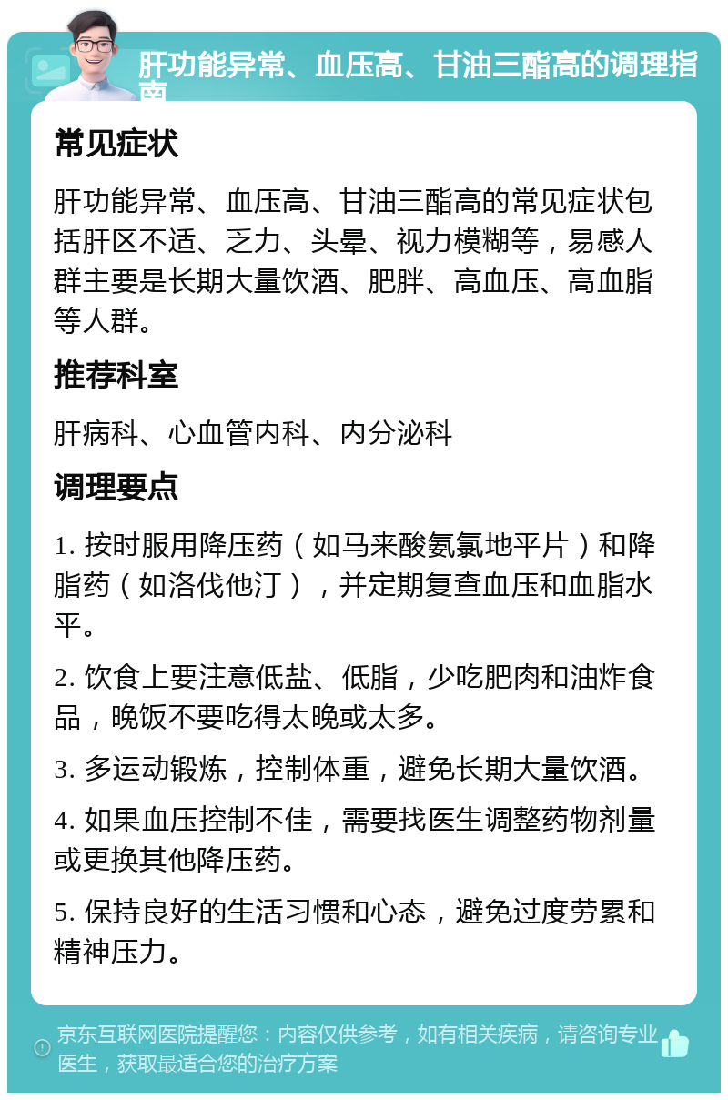 肝功能异常、血压高、甘油三酯高的调理指南 常见症状 肝功能异常、血压高、甘油三酯高的常见症状包括肝区不适、乏力、头晕、视力模糊等，易感人群主要是长期大量饮酒、肥胖、高血压、高血脂等人群。 推荐科室 肝病科、心血管内科、内分泌科 调理要点 1. 按时服用降压药（如马来酸氨氯地平片）和降脂药（如洛伐他汀），并定期复查血压和血脂水平。 2. 饮食上要注意低盐、低脂，少吃肥肉和油炸食品，晚饭不要吃得太晚或太多。 3. 多运动锻炼，控制体重，避免长期大量饮酒。 4. 如果血压控制不佳，需要找医生调整药物剂量或更换其他降压药。 5. 保持良好的生活习惯和心态，避免过度劳累和精神压力。