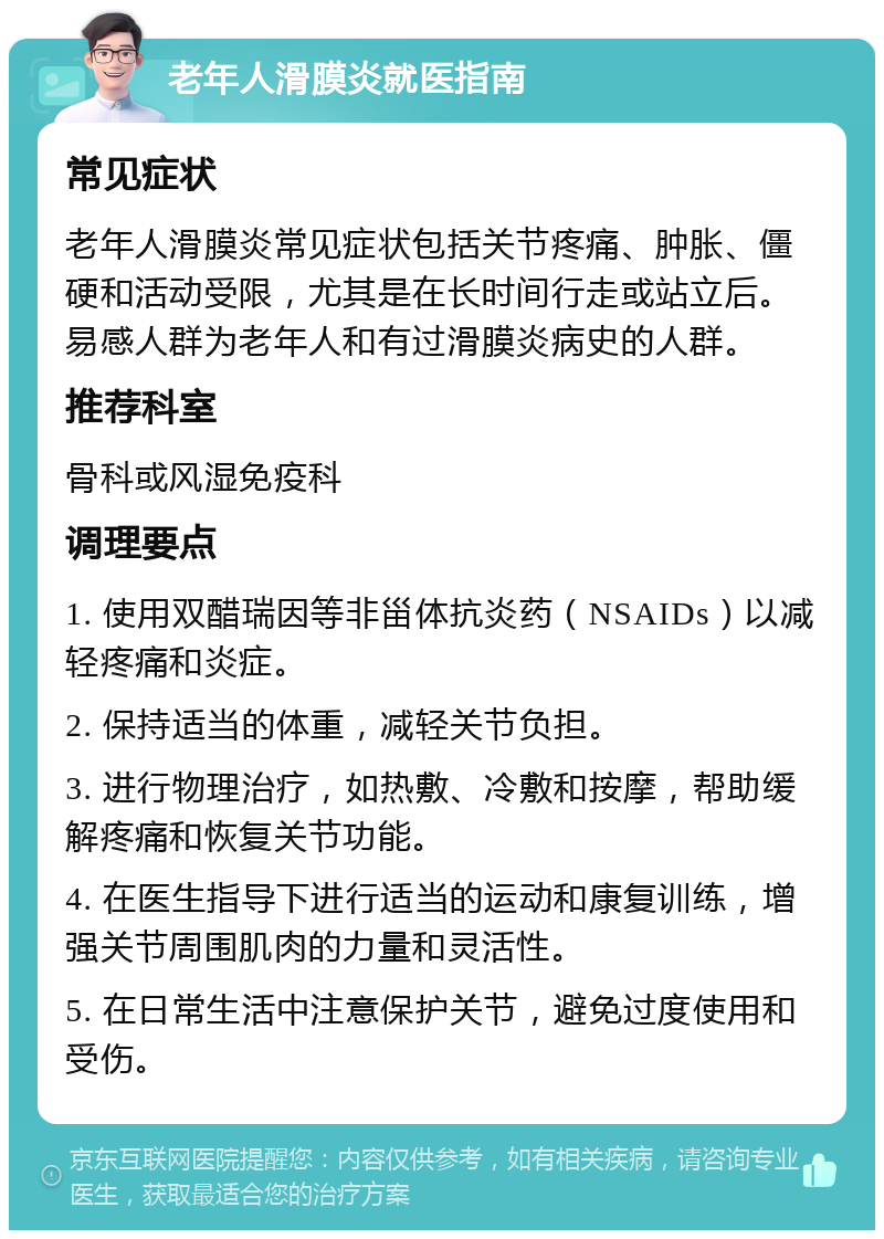 老年人滑膜炎就医指南 常见症状 老年人滑膜炎常见症状包括关节疼痛、肿胀、僵硬和活动受限，尤其是在长时间行走或站立后。易感人群为老年人和有过滑膜炎病史的人群。 推荐科室 骨科或风湿免疫科 调理要点 1. 使用双醋瑞因等非甾体抗炎药（NSAIDs）以减轻疼痛和炎症。 2. 保持适当的体重，减轻关节负担。 3. 进行物理治疗，如热敷、冷敷和按摩，帮助缓解疼痛和恢复关节功能。 4. 在医生指导下进行适当的运动和康复训练，增强关节周围肌肉的力量和灵活性。 5. 在日常生活中注意保护关节，避免过度使用和受伤。