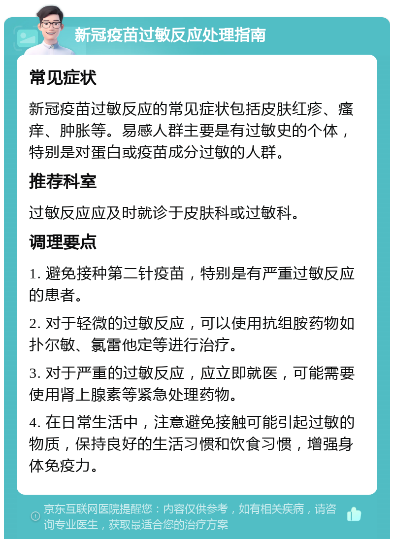 新冠疫苗过敏反应处理指南 常见症状 新冠疫苗过敏反应的常见症状包括皮肤红疹、瘙痒、肿胀等。易感人群主要是有过敏史的个体，特别是对蛋白或疫苗成分过敏的人群。 推荐科室 过敏反应应及时就诊于皮肤科或过敏科。 调理要点 1. 避免接种第二针疫苗，特别是有严重过敏反应的患者。 2. 对于轻微的过敏反应，可以使用抗组胺药物如扑尔敏、氯雷他定等进行治疗。 3. 对于严重的过敏反应，应立即就医，可能需要使用肾上腺素等紧急处理药物。 4. 在日常生活中，注意避免接触可能引起过敏的物质，保持良好的生活习惯和饮食习惯，增强身体免疫力。