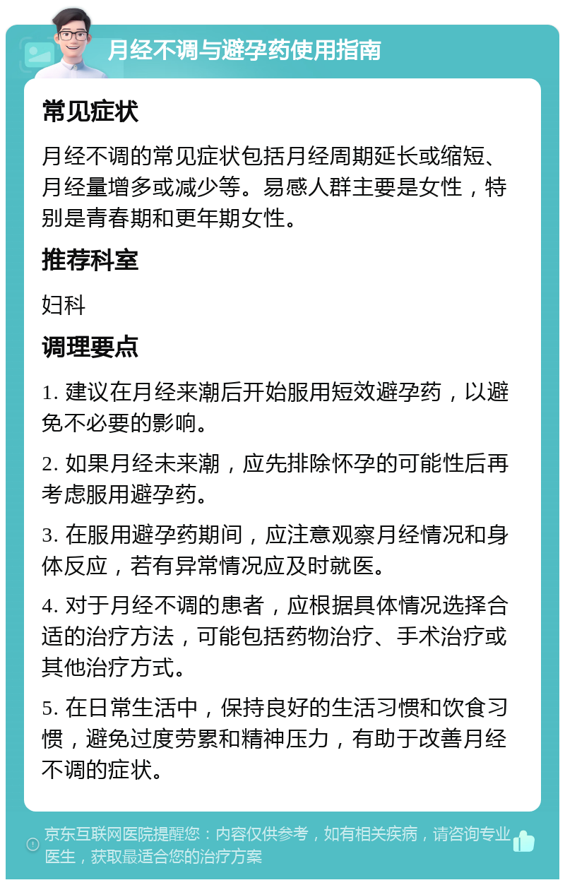 月经不调与避孕药使用指南 常见症状 月经不调的常见症状包括月经周期延长或缩短、月经量增多或减少等。易感人群主要是女性，特别是青春期和更年期女性。 推荐科室 妇科 调理要点 1. 建议在月经来潮后开始服用短效避孕药，以避免不必要的影响。 2. 如果月经未来潮，应先排除怀孕的可能性后再考虑服用避孕药。 3. 在服用避孕药期间，应注意观察月经情况和身体反应，若有异常情况应及时就医。 4. 对于月经不调的患者，应根据具体情况选择合适的治疗方法，可能包括药物治疗、手术治疗或其他治疗方式。 5. 在日常生活中，保持良好的生活习惯和饮食习惯，避免过度劳累和精神压力，有助于改善月经不调的症状。