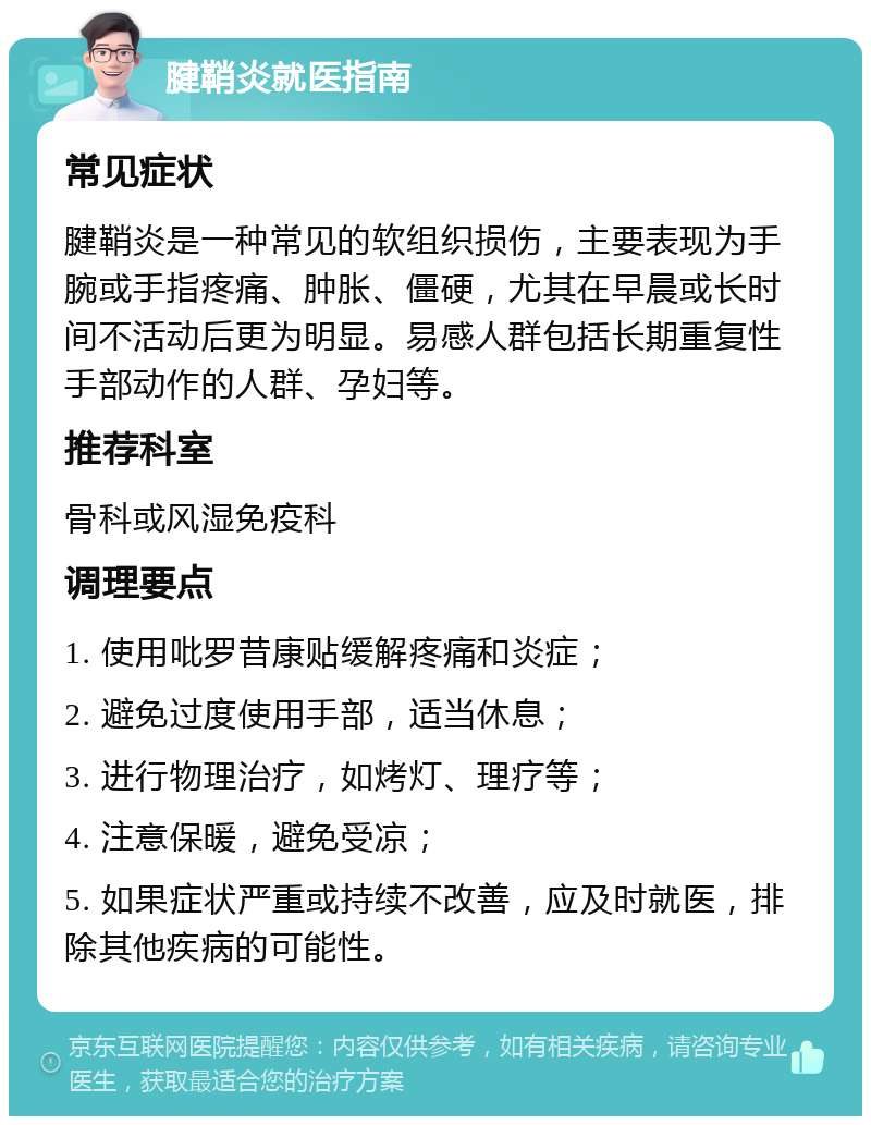 腱鞘炎就医指南 常见症状 腱鞘炎是一种常见的软组织损伤，主要表现为手腕或手指疼痛、肿胀、僵硬，尤其在早晨或长时间不活动后更为明显。易感人群包括长期重复性手部动作的人群、孕妇等。 推荐科室 骨科或风湿免疫科 调理要点 1. 使用吡罗昔康贴缓解疼痛和炎症； 2. 避免过度使用手部，适当休息； 3. 进行物理治疗，如烤灯、理疗等； 4. 注意保暖，避免受凉； 5. 如果症状严重或持续不改善，应及时就医，排除其他疾病的可能性。