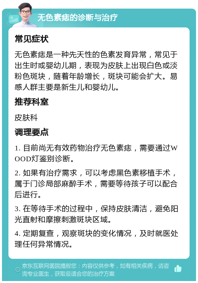 无色素痣的诊断与治疗 常见症状 无色素痣是一种先天性的色素发育异常，常见于出生时或婴幼儿期，表现为皮肤上出现白色或淡粉色斑块，随着年龄增长，斑块可能会扩大。易感人群主要是新生儿和婴幼儿。 推荐科室 皮肤科 调理要点 1. 目前尚无有效药物治疗无色素痣，需要通过WOOD灯鉴别诊断。 2. 如果有治疗需求，可以考虑黑色素移植手术，属于门诊局部麻醉手术，需要等待孩子可以配合后进行。 3. 在等待手术的过程中，保持皮肤清洁，避免阳光直射和摩擦刺激斑块区域。 4. 定期复查，观察斑块的变化情况，及时就医处理任何异常情况。