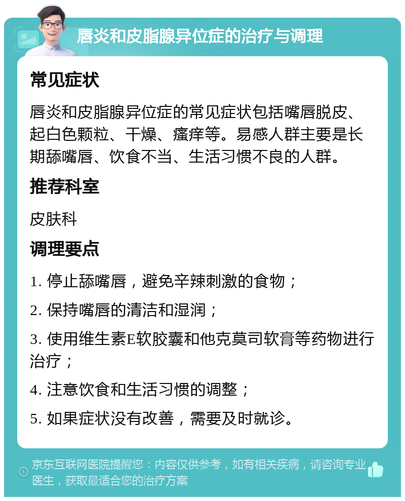 唇炎和皮脂腺异位症的治疗与调理 常见症状 唇炎和皮脂腺异位症的常见症状包括嘴唇脱皮、起白色颗粒、干燥、瘙痒等。易感人群主要是长期舔嘴唇、饮食不当、生活习惯不良的人群。 推荐科室 皮肤科 调理要点 1. 停止舔嘴唇，避免辛辣刺激的食物； 2. 保持嘴唇的清洁和湿润； 3. 使用维生素E软胶囊和他克莫司软膏等药物进行治疗； 4. 注意饮食和生活习惯的调整； 5. 如果症状没有改善，需要及时就诊。