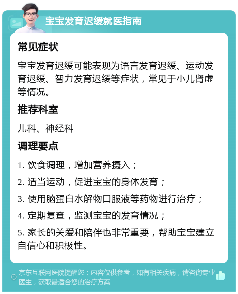 宝宝发育迟缓就医指南 常见症状 宝宝发育迟缓可能表现为语言发育迟缓、运动发育迟缓、智力发育迟缓等症状，常见于小儿肾虚等情况。 推荐科室 儿科、神经科 调理要点 1. 饮食调理，增加营养摄入； 2. 适当运动，促进宝宝的身体发育； 3. 使用脑蛋白水解物口服液等药物进行治疗； 4. 定期复查，监测宝宝的发育情况； 5. 家长的关爱和陪伴也非常重要，帮助宝宝建立自信心和积极性。