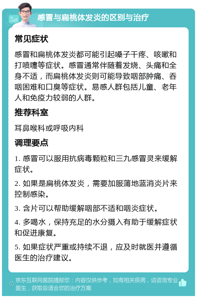 感冒与扁桃体发炎的区别与治疗 常见症状 感冒和扁桃体发炎都可能引起嗓子干疼、咳嗽和打喷嚏等症状。感冒通常伴随着发烧、头痛和全身不适，而扁桃体发炎则可能导致咽部肿痛、吞咽困难和口臭等症状。易感人群包括儿童、老年人和免疫力较弱的人群。 推荐科室 耳鼻喉科或呼吸内科 调理要点 1. 感冒可以服用抗病毒颗粒和三九感冒灵来缓解症状。 2. 如果是扁桃体发炎，需要加服蒲地蓝消炎片来控制感染。 3. 含片可以帮助缓解咽部不适和咽炎症状。 4. 多喝水，保持充足的水分摄入有助于缓解症状和促进康复。 5. 如果症状严重或持续不退，应及时就医并遵循医生的治疗建议。