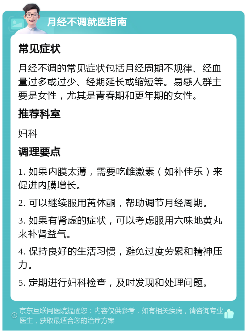 月经不调就医指南 常见症状 月经不调的常见症状包括月经周期不规律、经血量过多或过少、经期延长或缩短等。易感人群主要是女性，尤其是青春期和更年期的女性。 推荐科室 妇科 调理要点 1. 如果内膜太薄，需要吃雌激素（如补佳乐）来促进内膜增长。 2. 可以继续服用黄体酮，帮助调节月经周期。 3. 如果有肾虚的症状，可以考虑服用六味地黄丸来补肾益气。 4. 保持良好的生活习惯，避免过度劳累和精神压力。 5. 定期进行妇科检查，及时发现和处理问题。