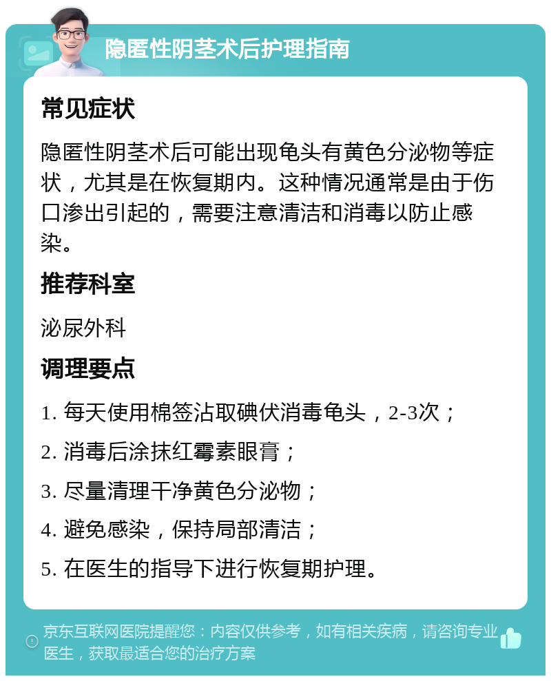 隐匿性阴茎术后护理指南 常见症状 隐匿性阴茎术后可能出现龟头有黄色分泌物等症状，尤其是在恢复期内。这种情况通常是由于伤口渗出引起的，需要注意清洁和消毒以防止感染。 推荐科室 泌尿外科 调理要点 1. 每天使用棉签沾取碘伏消毒龟头，2-3次； 2. 消毒后涂抹红霉素眼膏； 3. 尽量清理干净黄色分泌物； 4. 避免感染，保持局部清洁； 5. 在医生的指导下进行恢复期护理。