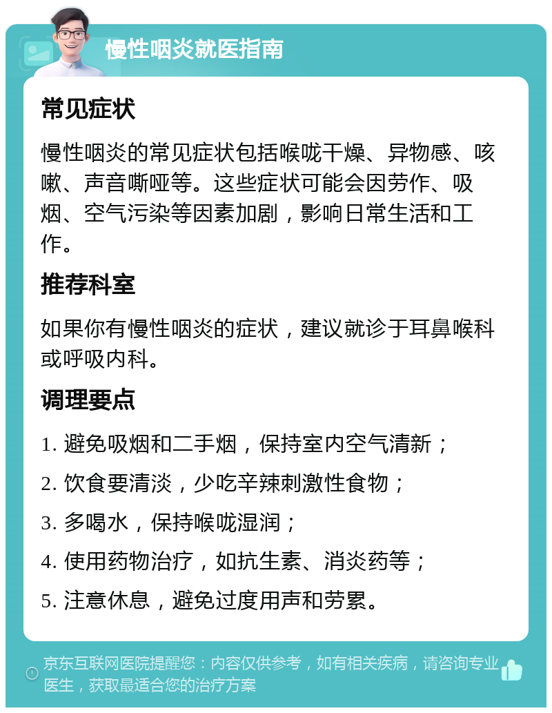 慢性咽炎就医指南 常见症状 慢性咽炎的常见症状包括喉咙干燥、异物感、咳嗽、声音嘶哑等。这些症状可能会因劳作、吸烟、空气污染等因素加剧，影响日常生活和工作。 推荐科室 如果你有慢性咽炎的症状，建议就诊于耳鼻喉科或呼吸内科。 调理要点 1. 避免吸烟和二手烟，保持室内空气清新； 2. 饮食要清淡，少吃辛辣刺激性食物； 3. 多喝水，保持喉咙湿润； 4. 使用药物治疗，如抗生素、消炎药等； 5. 注意休息，避免过度用声和劳累。