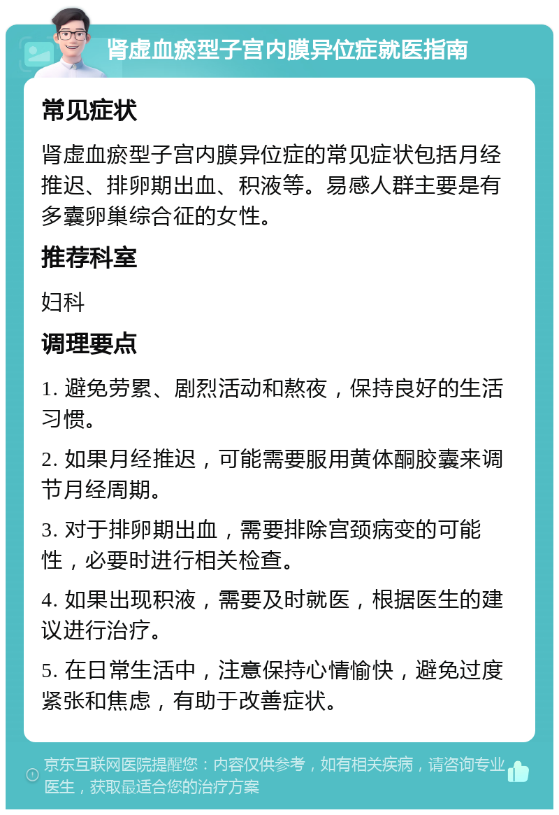 肾虚血瘀型子宫内膜异位症就医指南 常见症状 肾虚血瘀型子宫内膜异位症的常见症状包括月经推迟、排卵期出血、积液等。易感人群主要是有多囊卵巢综合征的女性。 推荐科室 妇科 调理要点 1. 避免劳累、剧烈活动和熬夜，保持良好的生活习惯。 2. 如果月经推迟，可能需要服用黄体酮胶囊来调节月经周期。 3. 对于排卵期出血，需要排除宫颈病变的可能性，必要时进行相关检查。 4. 如果出现积液，需要及时就医，根据医生的建议进行治疗。 5. 在日常生活中，注意保持心情愉快，避免过度紧张和焦虑，有助于改善症状。