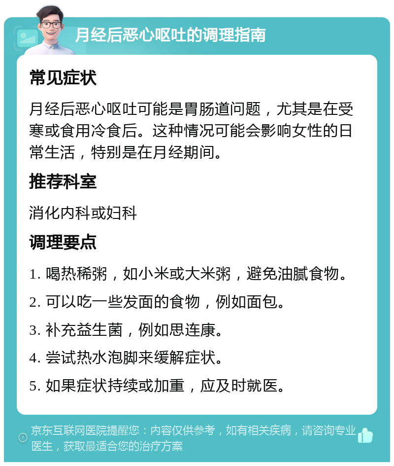 月经后恶心呕吐的调理指南 常见症状 月经后恶心呕吐可能是胃肠道问题，尤其是在受寒或食用冷食后。这种情况可能会影响女性的日常生活，特别是在月经期间。 推荐科室 消化内科或妇科 调理要点 1. 喝热稀粥，如小米或大米粥，避免油腻食物。 2. 可以吃一些发面的食物，例如面包。 3. 补充益生菌，例如思连康。 4. 尝试热水泡脚来缓解症状。 5. 如果症状持续或加重，应及时就医。