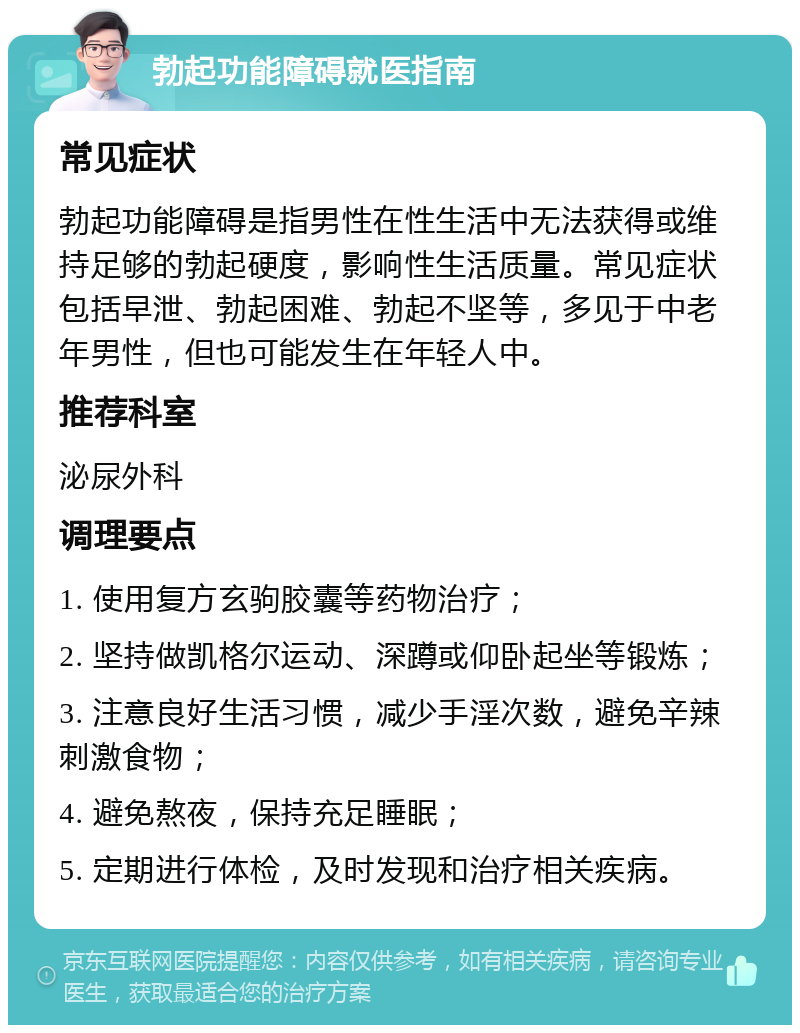 勃起功能障碍就医指南 常见症状 勃起功能障碍是指男性在性生活中无法获得或维持足够的勃起硬度，影响性生活质量。常见症状包括早泄、勃起困难、勃起不坚等，多见于中老年男性，但也可能发生在年轻人中。 推荐科室 泌尿外科 调理要点 1. 使用复方玄驹胶囊等药物治疗； 2. 坚持做凯格尔运动、深蹲或仰卧起坐等锻炼； 3. 注意良好生活习惯，减少手淫次数，避免辛辣刺激食物； 4. 避免熬夜，保持充足睡眠； 5. 定期进行体检，及时发现和治疗相关疾病。