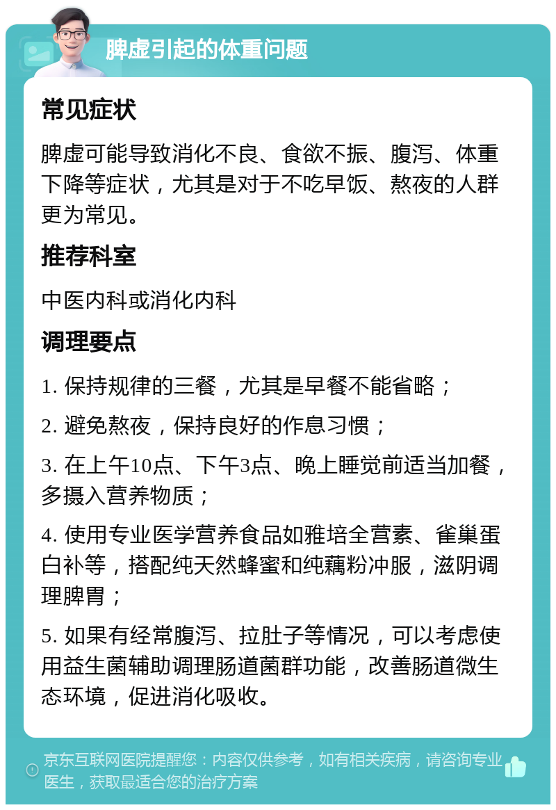 脾虚引起的体重问题 常见症状 脾虚可能导致消化不良、食欲不振、腹泻、体重下降等症状，尤其是对于不吃早饭、熬夜的人群更为常见。 推荐科室 中医内科或消化内科 调理要点 1. 保持规律的三餐，尤其是早餐不能省略； 2. 避免熬夜，保持良好的作息习惯； 3. 在上午10点、下午3点、晚上睡觉前适当加餐，多摄入营养物质； 4. 使用专业医学营养食品如雅培全营素、雀巢蛋白补等，搭配纯天然蜂蜜和纯藕粉冲服，滋阴调理脾胃； 5. 如果有经常腹泻、拉肚子等情况，可以考虑使用益生菌辅助调理肠道菌群功能，改善肠道微生态环境，促进消化吸收。