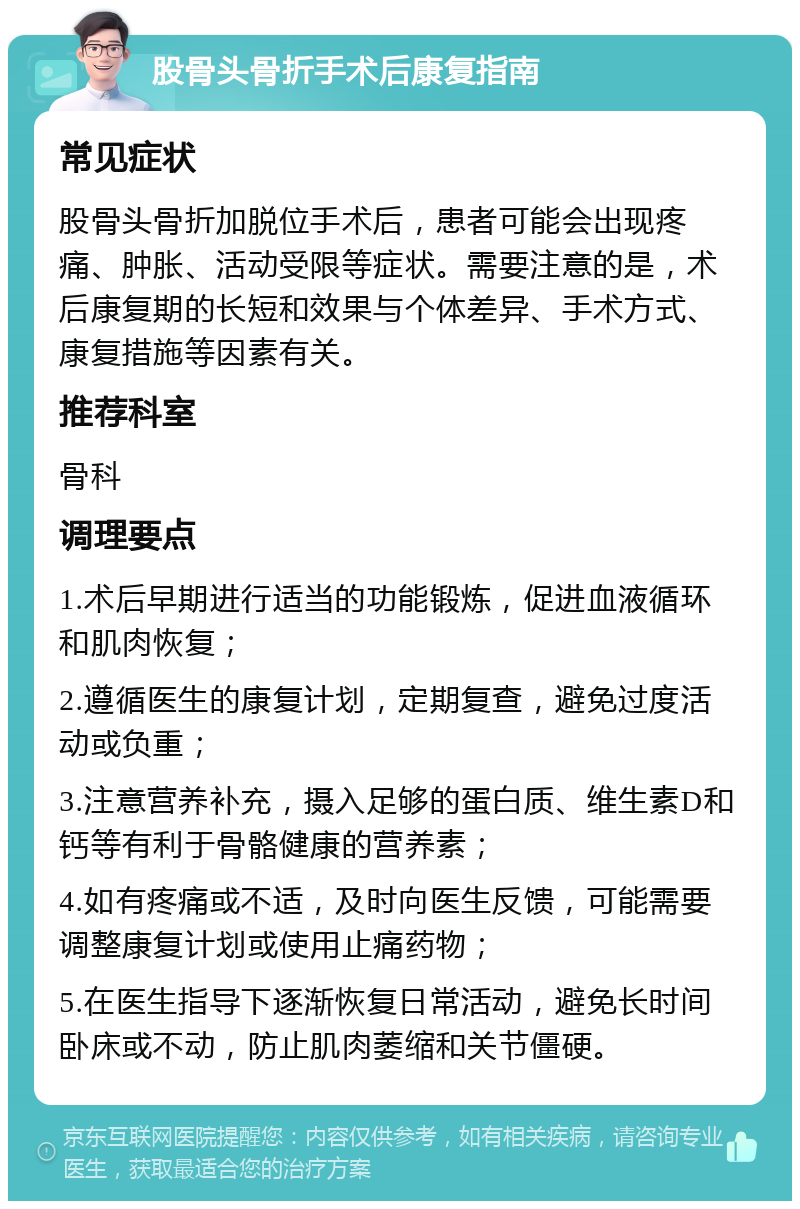 股骨头骨折手术后康复指南 常见症状 股骨头骨折加脱位手术后，患者可能会出现疼痛、肿胀、活动受限等症状。需要注意的是，术后康复期的长短和效果与个体差异、手术方式、康复措施等因素有关。 推荐科室 骨科 调理要点 1.术后早期进行适当的功能锻炼，促进血液循环和肌肉恢复； 2.遵循医生的康复计划，定期复查，避免过度活动或负重； 3.注意营养补充，摄入足够的蛋白质、维生素D和钙等有利于骨骼健康的营养素； 4.如有疼痛或不适，及时向医生反馈，可能需要调整康复计划或使用止痛药物； 5.在医生指导下逐渐恢复日常活动，避免长时间卧床或不动，防止肌肉萎缩和关节僵硬。