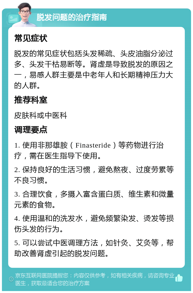 脱发问题的治疗指南 常见症状 脱发的常见症状包括头发稀疏、头皮油脂分泌过多、头发干枯易断等。肾虚是导致脱发的原因之一，易感人群主要是中老年人和长期精神压力大的人群。 推荐科室 皮肤科或中医科 调理要点 1. 使用非那雄胺（Finasteride）等药物进行治疗，需在医生指导下使用。 2. 保持良好的生活习惯，避免熬夜、过度劳累等不良习惯。 3. 合理饮食，多摄入富含蛋白质、维生素和微量元素的食物。 4. 使用温和的洗发水，避免频繁染发、烫发等损伤头发的行为。 5. 可以尝试中医调理方法，如针灸、艾灸等，帮助改善肾虚引起的脱发问题。