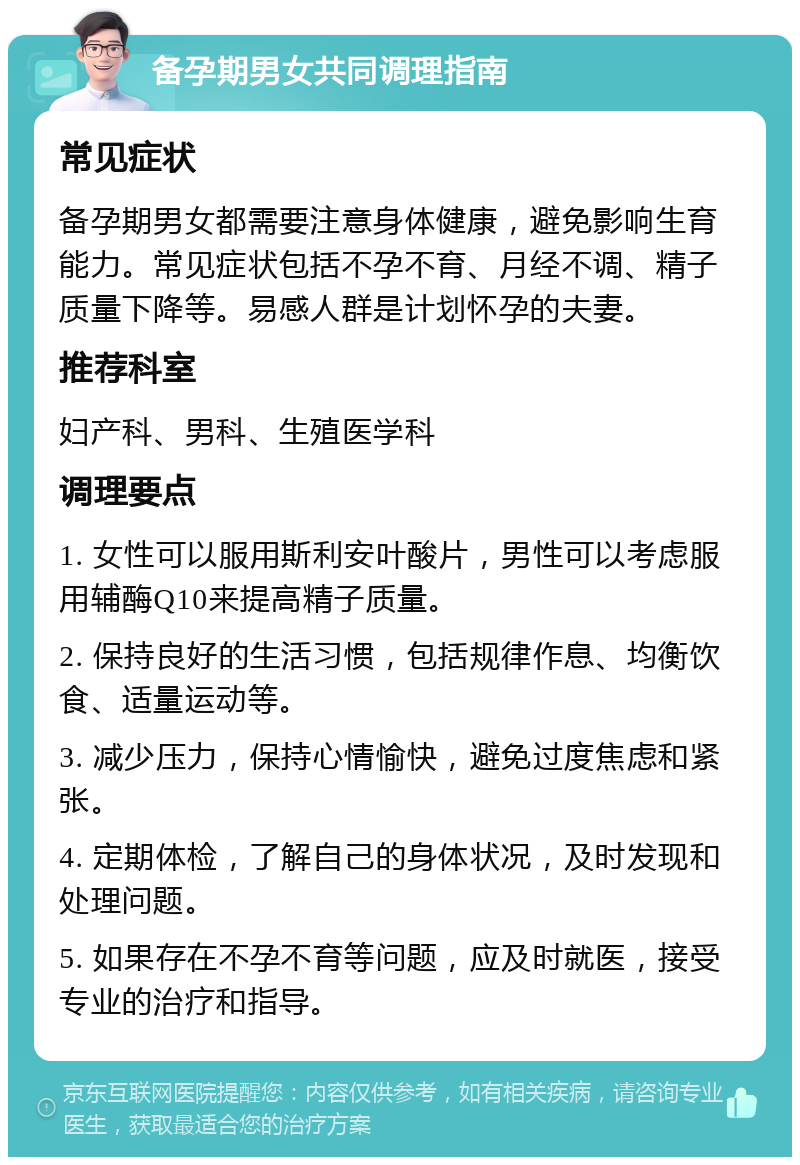 备孕期男女共同调理指南 常见症状 备孕期男女都需要注意身体健康，避免影响生育能力。常见症状包括不孕不育、月经不调、精子质量下降等。易感人群是计划怀孕的夫妻。 推荐科室 妇产科、男科、生殖医学科 调理要点 1. 女性可以服用斯利安叶酸片，男性可以考虑服用辅酶Q10来提高精子质量。 2. 保持良好的生活习惯，包括规律作息、均衡饮食、适量运动等。 3. 减少压力，保持心情愉快，避免过度焦虑和紧张。 4. 定期体检，了解自己的身体状况，及时发现和处理问题。 5. 如果存在不孕不育等问题，应及时就医，接受专业的治疗和指导。