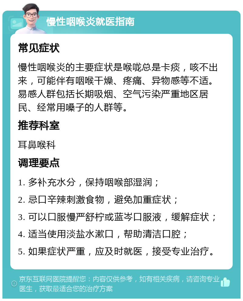 慢性咽喉炎就医指南 常见症状 慢性咽喉炎的主要症状是喉咙总是卡痰，咳不出来，可能伴有咽喉干燥、疼痛、异物感等不适。易感人群包括长期吸烟、空气污染严重地区居民、经常用嗓子的人群等。 推荐科室 耳鼻喉科 调理要点 1. 多补充水分，保持咽喉部湿润； 2. 忌口辛辣刺激食物，避免加重症状； 3. 可以口服慢严舒柠或蓝岑口服液，缓解症状； 4. 适当使用淡盐水漱口，帮助清洁口腔； 5. 如果症状严重，应及时就医，接受专业治疗。