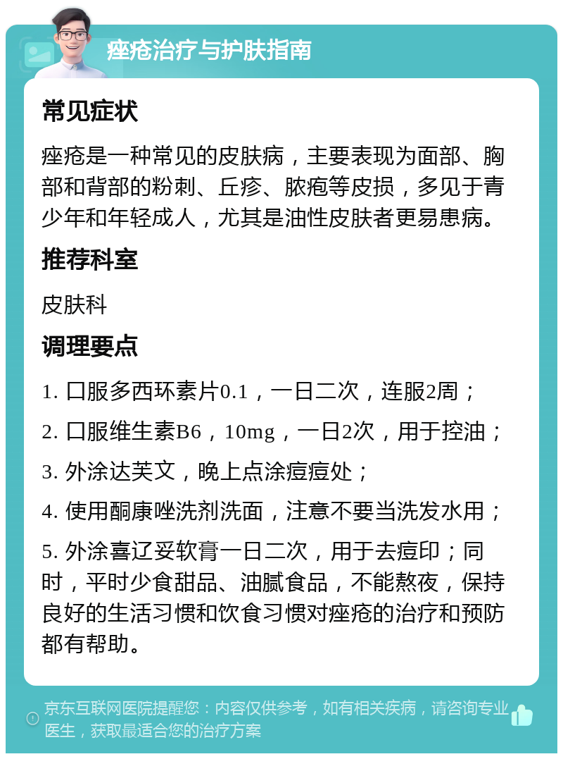 痤疮治疗与护肤指南 常见症状 痤疮是一种常见的皮肤病，主要表现为面部、胸部和背部的粉刺、丘疹、脓疱等皮损，多见于青少年和年轻成人，尤其是油性皮肤者更易患病。 推荐科室 皮肤科 调理要点 1. 口服多西环素片0.1，一日二次，连服2周； 2. 口服维生素B6，10mg，一日2次，用于控油； 3. 外涂达芙文，晚上点涂痘痘处； 4. 使用酮康唑洗剂洗面，注意不要当洗发水用； 5. 外涂喜辽妥软膏一日二次，用于去痘印；同时，平时少食甜品、油腻食品，不能熬夜，保持良好的生活习惯和饮食习惯对痤疮的治疗和预防都有帮助。