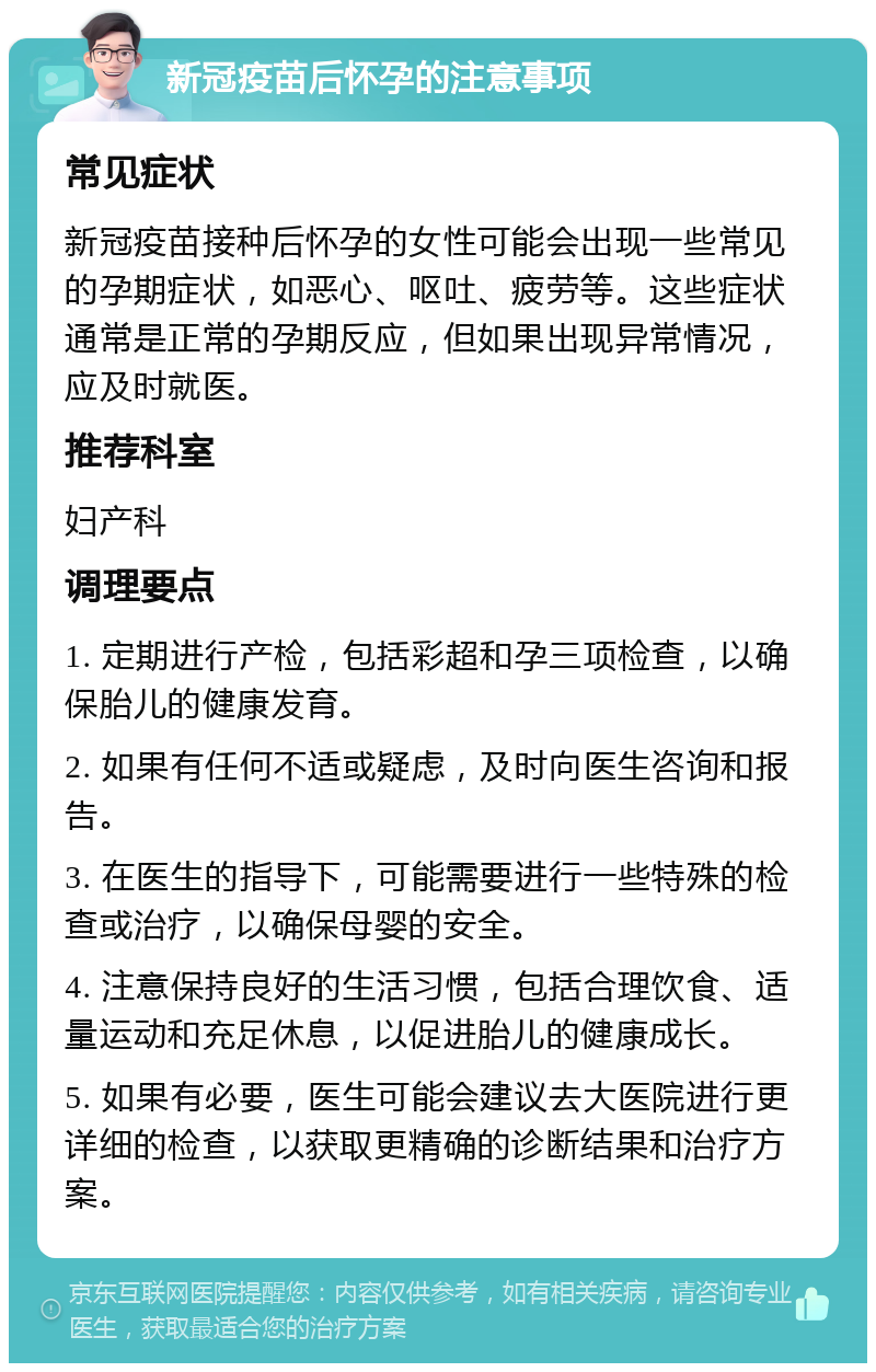 新冠疫苗后怀孕的注意事项 常见症状 新冠疫苗接种后怀孕的女性可能会出现一些常见的孕期症状，如恶心、呕吐、疲劳等。这些症状通常是正常的孕期反应，但如果出现异常情况，应及时就医。 推荐科室 妇产科 调理要点 1. 定期进行产检，包括彩超和孕三项检查，以确保胎儿的健康发育。 2. 如果有任何不适或疑虑，及时向医生咨询和报告。 3. 在医生的指导下，可能需要进行一些特殊的检查或治疗，以确保母婴的安全。 4. 注意保持良好的生活习惯，包括合理饮食、适量运动和充足休息，以促进胎儿的健康成长。 5. 如果有必要，医生可能会建议去大医院进行更详细的检查，以获取更精确的诊断结果和治疗方案。