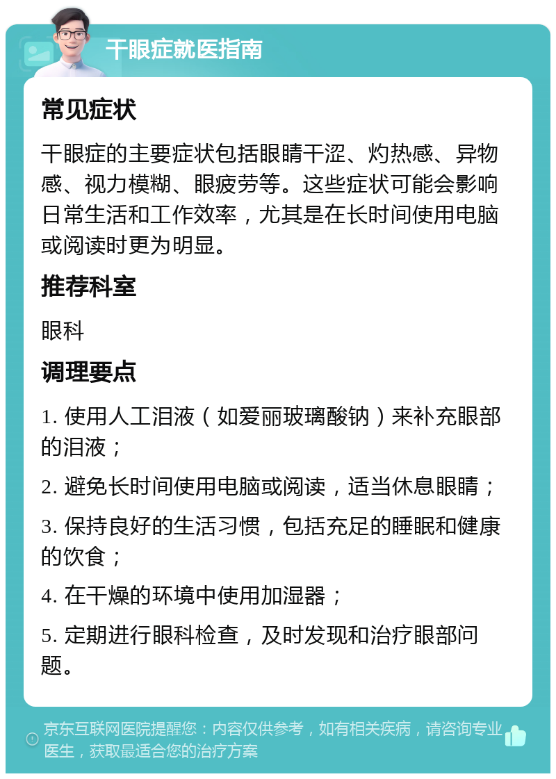 干眼症就医指南 常见症状 干眼症的主要症状包括眼睛干涩、灼热感、异物感、视力模糊、眼疲劳等。这些症状可能会影响日常生活和工作效率，尤其是在长时间使用电脑或阅读时更为明显。 推荐科室 眼科 调理要点 1. 使用人工泪液（如爱丽玻璃酸钠）来补充眼部的泪液； 2. 避免长时间使用电脑或阅读，适当休息眼睛； 3. 保持良好的生活习惯，包括充足的睡眠和健康的饮食； 4. 在干燥的环境中使用加湿器； 5. 定期进行眼科检查，及时发现和治疗眼部问题。