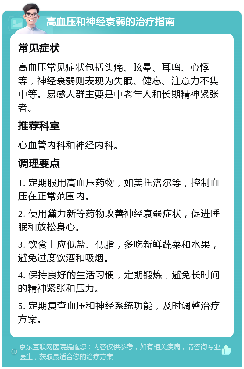 高血压和神经衰弱的治疗指南 常见症状 高血压常见症状包括头痛、眩晕、耳鸣、心悸等，神经衰弱则表现为失眠、健忘、注意力不集中等。易感人群主要是中老年人和长期精神紧张者。 推荐科室 心血管内科和神经内科。 调理要点 1. 定期服用高血压药物，如美托洛尔等，控制血压在正常范围内。 2. 使用黛力新等药物改善神经衰弱症状，促进睡眠和放松身心。 3. 饮食上应低盐、低脂，多吃新鲜蔬菜和水果，避免过度饮酒和吸烟。 4. 保持良好的生活习惯，定期锻炼，避免长时间的精神紧张和压力。 5. 定期复查血压和神经系统功能，及时调整治疗方案。