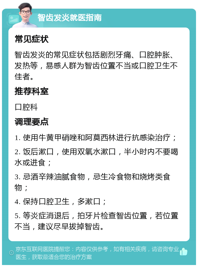 智齿发炎就医指南 常见症状 智齿发炎的常见症状包括剧烈牙痛、口腔肿胀、发热等，易感人群为智齿位置不当或口腔卫生不佳者。 推荐科室 口腔科 调理要点 1. 使用牛黄甲硝唑和阿莫西林进行抗感染治疗； 2. 饭后漱口，使用双氧水漱口，半小时内不要喝水或进食； 3. 忌酒辛辣油腻食物，忌生冷食物和烧烤类食物； 4. 保持口腔卫生，多漱口； 5. 等炎症消退后，拍牙片检查智齿位置，若位置不当，建议尽早拔掉智齿。