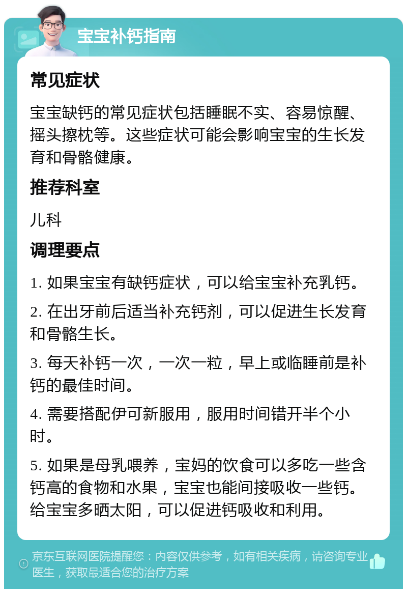 宝宝补钙指南 常见症状 宝宝缺钙的常见症状包括睡眠不实、容易惊醒、摇头擦枕等。这些症状可能会影响宝宝的生长发育和骨骼健康。 推荐科室 儿科 调理要点 1. 如果宝宝有缺钙症状，可以给宝宝补充乳钙。 2. 在出牙前后适当补充钙剂，可以促进生长发育和骨骼生长。 3. 每天补钙一次，一次一粒，早上或临睡前是补钙的最佳时间。 4. 需要搭配伊可新服用，服用时间错开半个小时。 5. 如果是母乳喂养，宝妈的饮食可以多吃一些含钙高的食物和水果，宝宝也能间接吸收一些钙。给宝宝多晒太阳，可以促进钙吸收和利用。