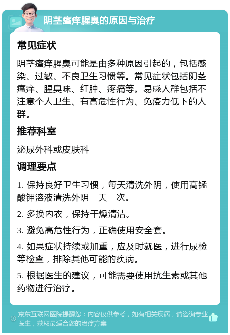 阴茎瘙痒腥臭的原因与治疗 常见症状 阴茎瘙痒腥臭可能是由多种原因引起的，包括感染、过敏、不良卫生习惯等。常见症状包括阴茎瘙痒、腥臭味、红肿、疼痛等。易感人群包括不注意个人卫生、有高危性行为、免疫力低下的人群。 推荐科室 泌尿外科或皮肤科 调理要点 1. 保持良好卫生习惯，每天清洗外阴，使用高锰酸钾溶液清洗外阴一天一次。 2. 多换内衣，保持干燥清洁。 3. 避免高危性行为，正确使用安全套。 4. 如果症状持续或加重，应及时就医，进行尿检等检查，排除其他可能的疾病。 5. 根据医生的建议，可能需要使用抗生素或其他药物进行治疗。