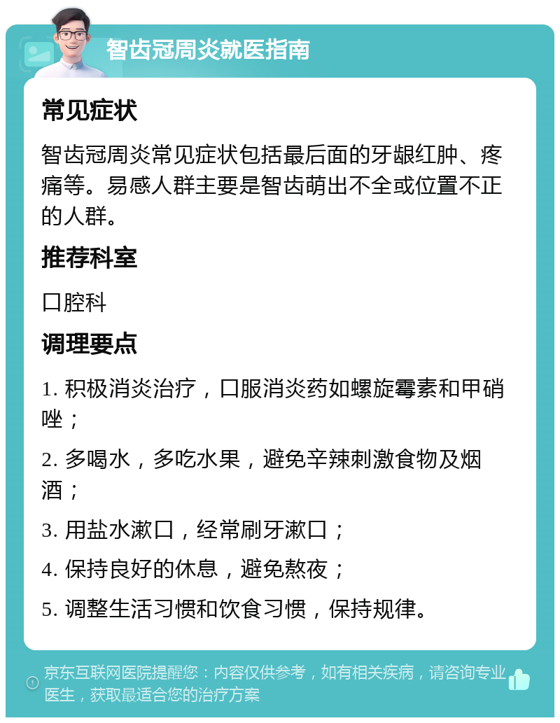 智齿冠周炎就医指南 常见症状 智齿冠周炎常见症状包括最后面的牙龈红肿、疼痛等。易感人群主要是智齿萌出不全或位置不正的人群。 推荐科室 口腔科 调理要点 1. 积极消炎治疗，口服消炎药如螺旋霉素和甲硝唑； 2. 多喝水，多吃水果，避免辛辣刺激食物及烟酒； 3. 用盐水漱口，经常刷牙漱口； 4. 保持良好的休息，避免熬夜； 5. 调整生活习惯和饮食习惯，保持规律。