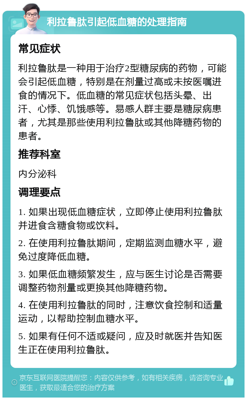 利拉鲁肽引起低血糖的处理指南 常见症状 利拉鲁肽是一种用于治疗2型糖尿病的药物，可能会引起低血糖，特别是在剂量过高或未按医嘱进食的情况下。低血糖的常见症状包括头晕、出汗、心悸、饥饿感等。易感人群主要是糖尿病患者，尤其是那些使用利拉鲁肽或其他降糖药物的患者。 推荐科室 内分泌科 调理要点 1. 如果出现低血糖症状，立即停止使用利拉鲁肽并进食含糖食物或饮料。 2. 在使用利拉鲁肽期间，定期监测血糖水平，避免过度降低血糖。 3. 如果低血糖频繁发生，应与医生讨论是否需要调整药物剂量或更换其他降糖药物。 4. 在使用利拉鲁肽的同时，注意饮食控制和适量运动，以帮助控制血糖水平。 5. 如果有任何不适或疑问，应及时就医并告知医生正在使用利拉鲁肽。