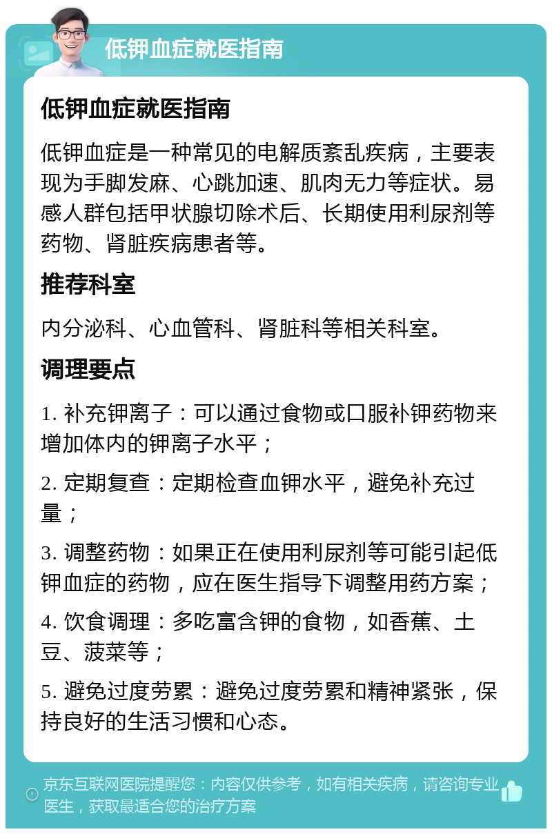 低钾血症就医指南 低钾血症就医指南 低钾血症是一种常见的电解质紊乱疾病，主要表现为手脚发麻、心跳加速、肌肉无力等症状。易感人群包括甲状腺切除术后、长期使用利尿剂等药物、肾脏疾病患者等。 推荐科室 内分泌科、心血管科、肾脏科等相关科室。 调理要点 1. 补充钾离子：可以通过食物或口服补钾药物来增加体内的钾离子水平； 2. 定期复查：定期检查血钾水平，避免补充过量； 3. 调整药物：如果正在使用利尿剂等可能引起低钾血症的药物，应在医生指导下调整用药方案； 4. 饮食调理：多吃富含钾的食物，如香蕉、土豆、菠菜等； 5. 避免过度劳累：避免过度劳累和精神紧张，保持良好的生活习惯和心态。