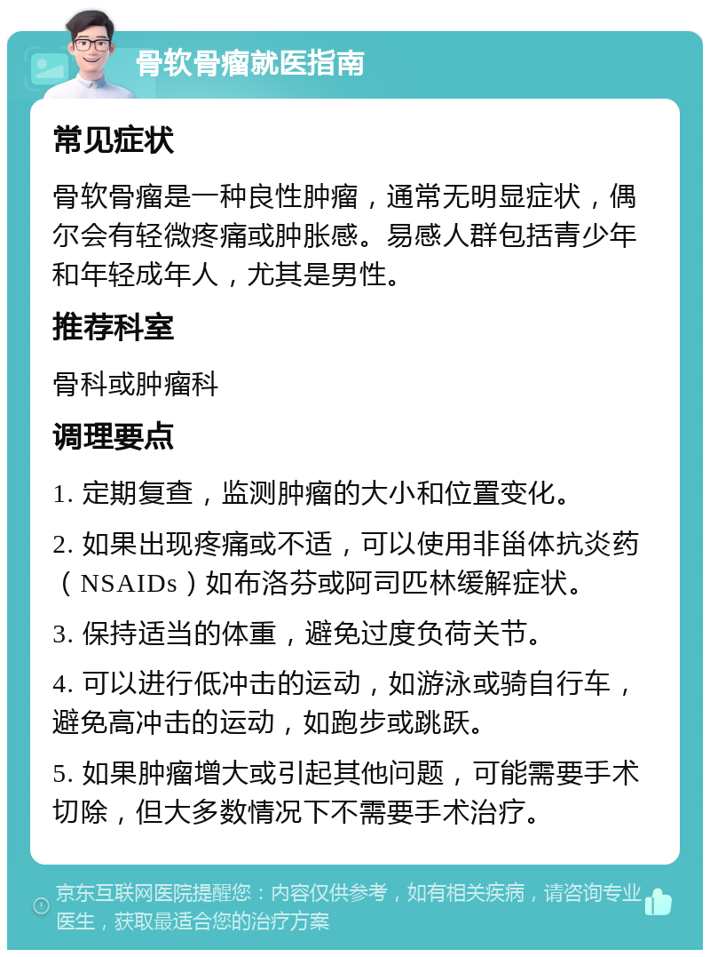 骨软骨瘤就医指南 常见症状 骨软骨瘤是一种良性肿瘤，通常无明显症状，偶尔会有轻微疼痛或肿胀感。易感人群包括青少年和年轻成年人，尤其是男性。 推荐科室 骨科或肿瘤科 调理要点 1. 定期复查，监测肿瘤的大小和位置变化。 2. 如果出现疼痛或不适，可以使用非甾体抗炎药（NSAIDs）如布洛芬或阿司匹林缓解症状。 3. 保持适当的体重，避免过度负荷关节。 4. 可以进行低冲击的运动，如游泳或骑自行车，避免高冲击的运动，如跑步或跳跃。 5. 如果肿瘤增大或引起其他问题，可能需要手术切除，但大多数情况下不需要手术治疗。