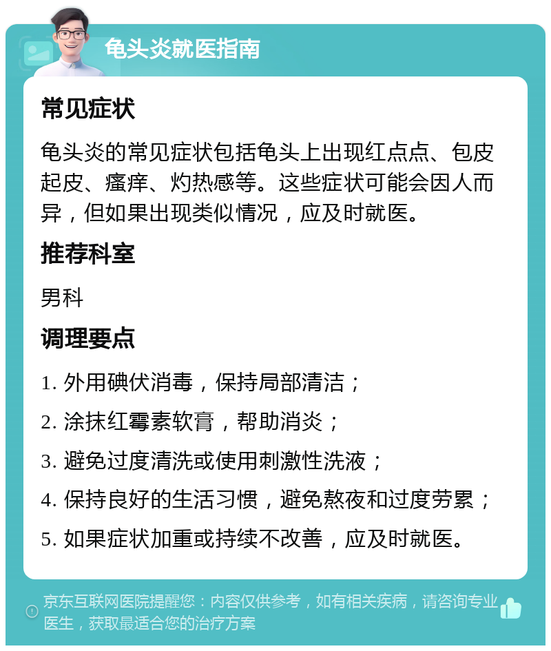 龟头炎就医指南 常见症状 龟头炎的常见症状包括龟头上出现红点点、包皮起皮、瘙痒、灼热感等。这些症状可能会因人而异，但如果出现类似情况，应及时就医。 推荐科室 男科 调理要点 1. 外用碘伏消毒，保持局部清洁； 2. 涂抹红霉素软膏，帮助消炎； 3. 避免过度清洗或使用刺激性洗液； 4. 保持良好的生活习惯，避免熬夜和过度劳累； 5. 如果症状加重或持续不改善，应及时就医。