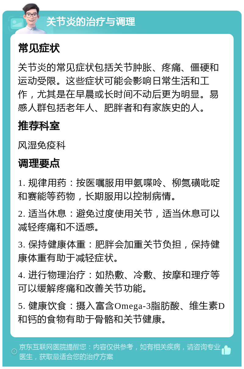 关节炎的治疗与调理 常见症状 关节炎的常见症状包括关节肿胀、疼痛、僵硬和运动受限。这些症状可能会影响日常生活和工作，尤其是在早晨或长时间不动后更为明显。易感人群包括老年人、肥胖者和有家族史的人。 推荐科室 风湿免疫科 调理要点 1. 规律用药：按医嘱服用甲氨喋呤、柳氮磺吡啶和赛能等药物，长期服用以控制病情。 2. 适当休息：避免过度使用关节，适当休息可以减轻疼痛和不适感。 3. 保持健康体重：肥胖会加重关节负担，保持健康体重有助于减轻症状。 4. 进行物理治疗：如热敷、冷敷、按摩和理疗等可以缓解疼痛和改善关节功能。 5. 健康饮食：摄入富含Omega-3脂肪酸、维生素D和钙的食物有助于骨骼和关节健康。