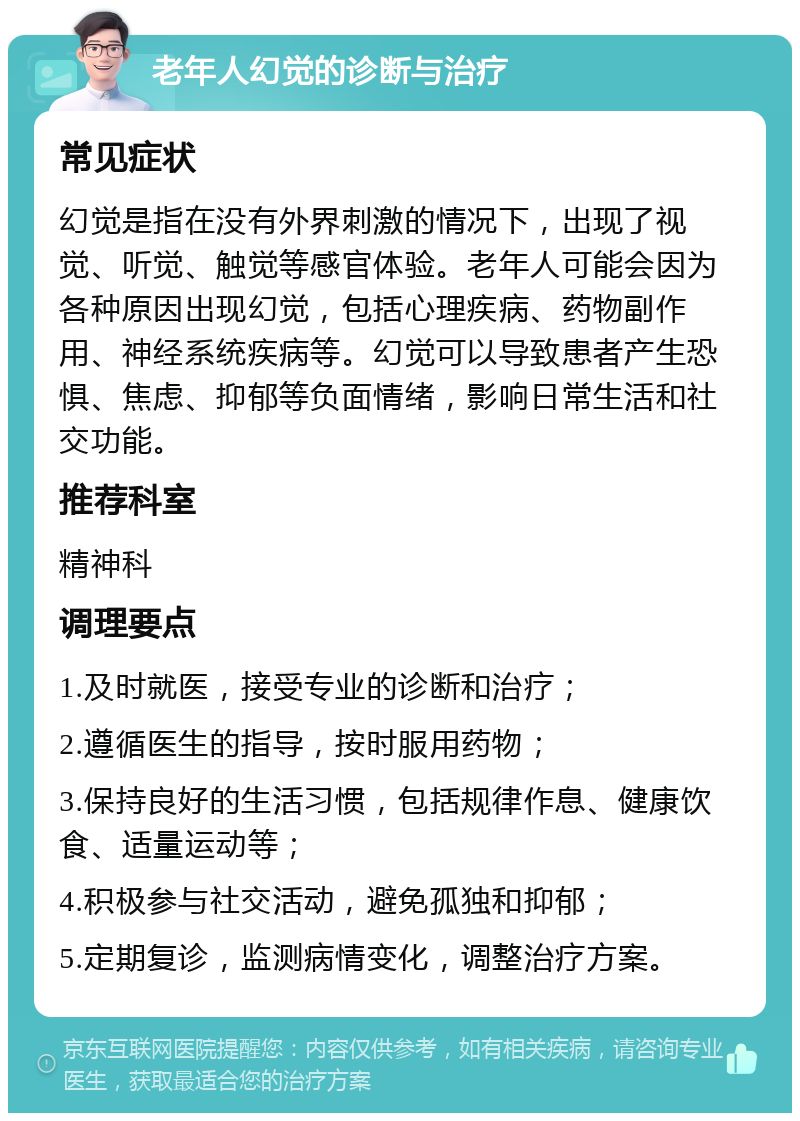 老年人幻觉的诊断与治疗 常见症状 幻觉是指在没有外界刺激的情况下，出现了视觉、听觉、触觉等感官体验。老年人可能会因为各种原因出现幻觉，包括心理疾病、药物副作用、神经系统疾病等。幻觉可以导致患者产生恐惧、焦虑、抑郁等负面情绪，影响日常生活和社交功能。 推荐科室 精神科 调理要点 1.及时就医，接受专业的诊断和治疗； 2.遵循医生的指导，按时服用药物； 3.保持良好的生活习惯，包括规律作息、健康饮食、适量运动等； 4.积极参与社交活动，避免孤独和抑郁； 5.定期复诊，监测病情变化，调整治疗方案。