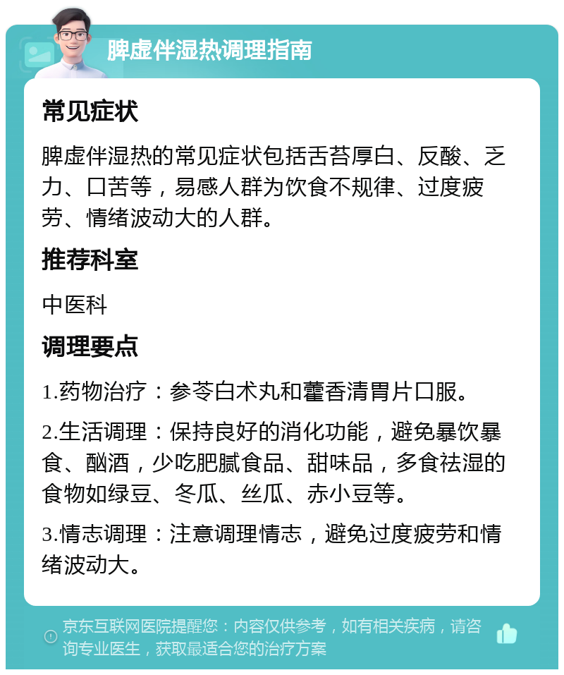 脾虚伴湿热调理指南 常见症状 脾虚伴湿热的常见症状包括舌苔厚白、反酸、乏力、口苦等，易感人群为饮食不规律、过度疲劳、情绪波动大的人群。 推荐科室 中医科 调理要点 1.药物治疗：参苓白术丸和藿香清胃片口服。 2.生活调理：保持良好的消化功能，避免暴饮暴食、酗酒，少吃肥腻食品、甜味品，多食祛湿的食物如绿豆、冬瓜、丝瓜、赤小豆等。 3.情志调理：注意调理情志，避免过度疲劳和情绪波动大。