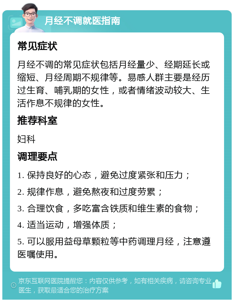 月经不调就医指南 常见症状 月经不调的常见症状包括月经量少、经期延长或缩短、月经周期不规律等。易感人群主要是经历过生育、哺乳期的女性，或者情绪波动较大、生活作息不规律的女性。 推荐科室 妇科 调理要点 1. 保持良好的心态，避免过度紧张和压力； 2. 规律作息，避免熬夜和过度劳累； 3. 合理饮食，多吃富含铁质和维生素的食物； 4. 适当运动，增强体质； 5. 可以服用益母草颗粒等中药调理月经，注意遵医嘱使用。