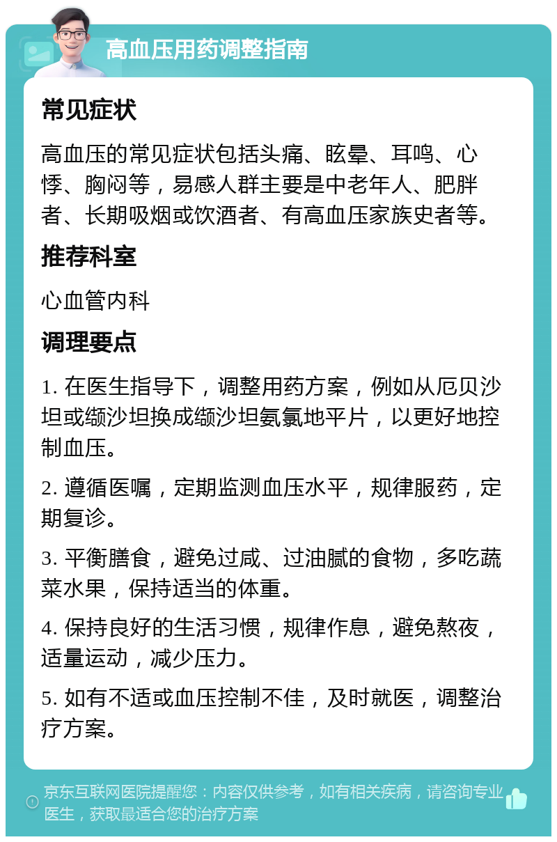 高血压用药调整指南 常见症状 高血压的常见症状包括头痛、眩晕、耳鸣、心悸、胸闷等，易感人群主要是中老年人、肥胖者、长期吸烟或饮酒者、有高血压家族史者等。 推荐科室 心血管内科 调理要点 1. 在医生指导下，调整用药方案，例如从厄贝沙坦或缬沙坦换成缬沙坦氨氯地平片，以更好地控制血压。 2. 遵循医嘱，定期监测血压水平，规律服药，定期复诊。 3. 平衡膳食，避免过咸、过油腻的食物，多吃蔬菜水果，保持适当的体重。 4. 保持良好的生活习惯，规律作息，避免熬夜，适量运动，减少压力。 5. 如有不适或血压控制不佳，及时就医，调整治疗方案。