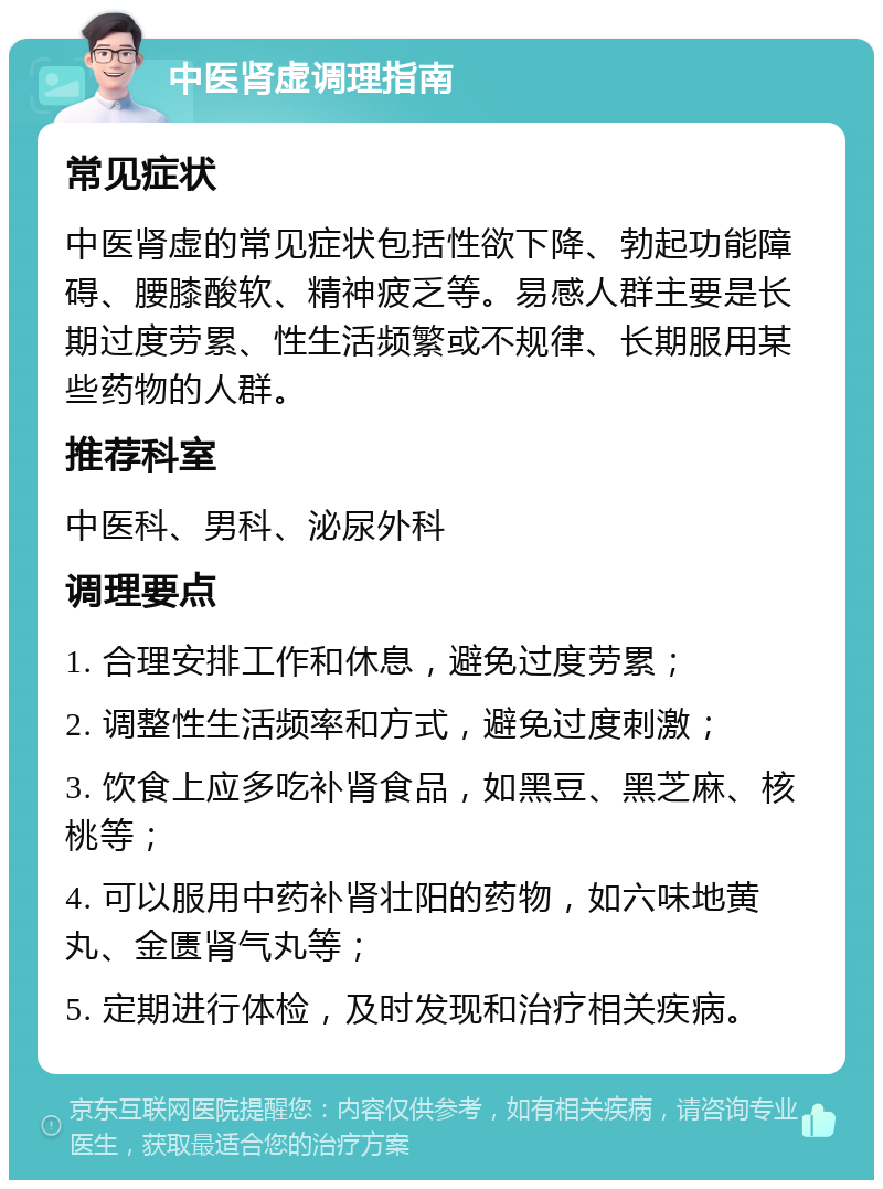 中医肾虚调理指南 常见症状 中医肾虚的常见症状包括性欲下降、勃起功能障碍、腰膝酸软、精神疲乏等。易感人群主要是长期过度劳累、性生活频繁或不规律、长期服用某些药物的人群。 推荐科室 中医科、男科、泌尿外科 调理要点 1. 合理安排工作和休息，避免过度劳累； 2. 调整性生活频率和方式，避免过度刺激； 3. 饮食上应多吃补肾食品，如黑豆、黑芝麻、核桃等； 4. 可以服用中药补肾壮阳的药物，如六味地黄丸、金匮肾气丸等； 5. 定期进行体检，及时发现和治疗相关疾病。