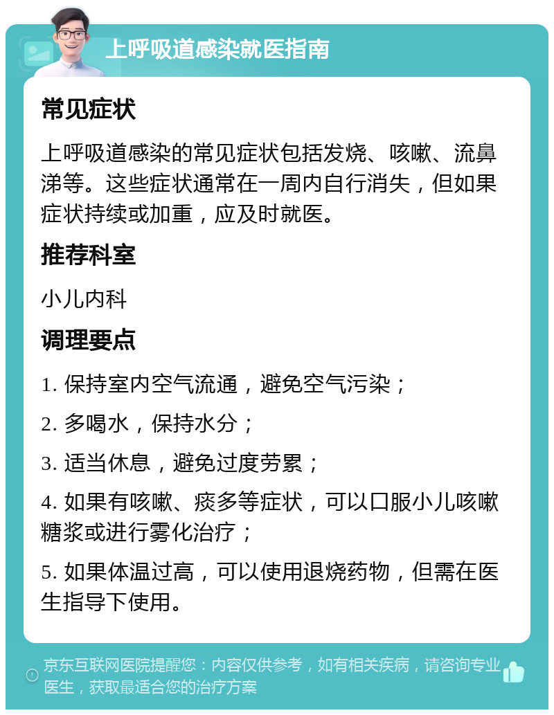 上呼吸道感染就医指南 常见症状 上呼吸道感染的常见症状包括发烧、咳嗽、流鼻涕等。这些症状通常在一周内自行消失，但如果症状持续或加重，应及时就医。 推荐科室 小儿内科 调理要点 1. 保持室内空气流通，避免空气污染； 2. 多喝水，保持水分； 3. 适当休息，避免过度劳累； 4. 如果有咳嗽、痰多等症状，可以口服小儿咳嗽糖浆或进行雾化治疗； 5. 如果体温过高，可以使用退烧药物，但需在医生指导下使用。