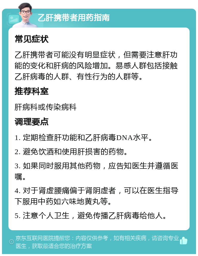 乙肝携带者用药指南 常见症状 乙肝携带者可能没有明显症状，但需要注意肝功能的变化和肝病的风险增加。易感人群包括接触乙肝病毒的人群、有性行为的人群等。 推荐科室 肝病科或传染病科 调理要点 1. 定期检查肝功能和乙肝病毒DNA水平。 2. 避免饮酒和使用肝损害的药物。 3. 如果同时服用其他药物，应告知医生并遵循医嘱。 4. 对于肾虚腰痛偏于肾阴虚者，可以在医生指导下服用中药如六味地黄丸等。 5. 注意个人卫生，避免传播乙肝病毒给他人。