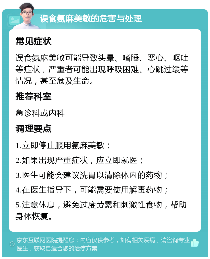 误食氨麻美敏的危害与处理 常见症状 误食氨麻美敏可能导致头晕、嗜睡、恶心、呕吐等症状，严重者可能出现呼吸困难、心跳过缓等情况，甚至危及生命。 推荐科室 急诊科或内科 调理要点 1.立即停止服用氨麻美敏； 2.如果出现严重症状，应立即就医； 3.医生可能会建议洗胃以清除体内的药物； 4.在医生指导下，可能需要使用解毒药物； 5.注意休息，避免过度劳累和刺激性食物，帮助身体恢复。